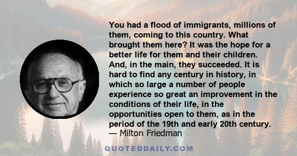 You had a flood of immigrants, millions of them, coming to this country. What brought them here? It was the hope for a better life for them and their children. And, in the main, they succeeded. It is hard to find any