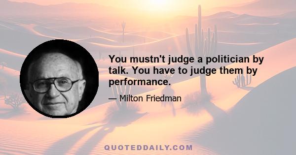 You mustn't judge a politician by talk. You have to judge them by performance.