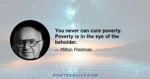 You never can cure poverty. Poverty is in the eye of the beholder.