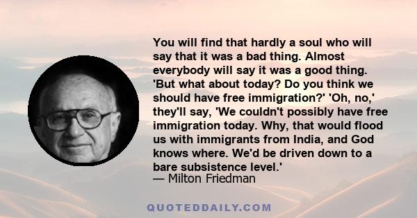 You will find that hardly a soul who will say that it was a bad thing. Almost everybody will say it was a good thing. 'But what about today? Do you think we should have free immigration?' 'Oh, no,' they'll say, 'We