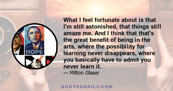 What I feel fortunate about is that I'm still astonished, that things still amaze me. And I think that that's the great benefit of being in the arts, where the possibility for learning never disappears, where you