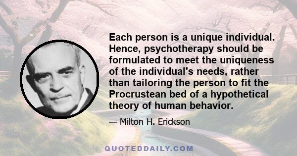 Each person is a unique individual. Hence, psychotherapy should be formulated to meet the uniqueness of the individual's needs, rather than tailoring the person to fit the Procrustean bed of a hypothetical theory of