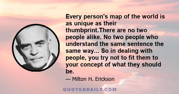 Every person's map of the world is as unique as their thumbprint.There are no two people alike. No two people who understand the same sentence the same way... So in dealing with people, you try not to fit them to your