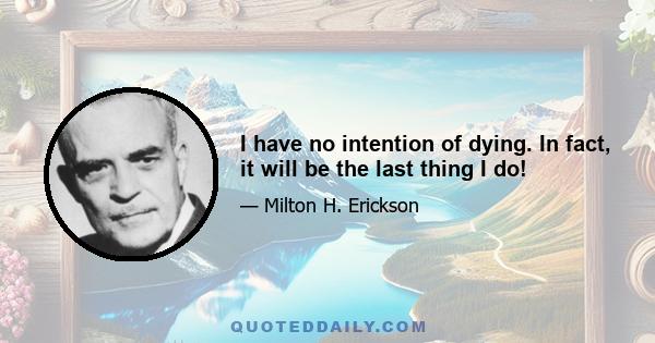 I have no intention of dying. In fact, it will be the last thing I do!