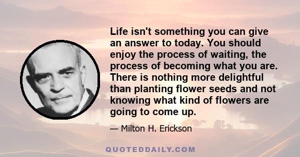 Life isn't something you can give an answer to today. You should enjoy the process of waiting, the process of becoming what you are. There is nothing more delightful than planting flower seeds and not knowing what kind