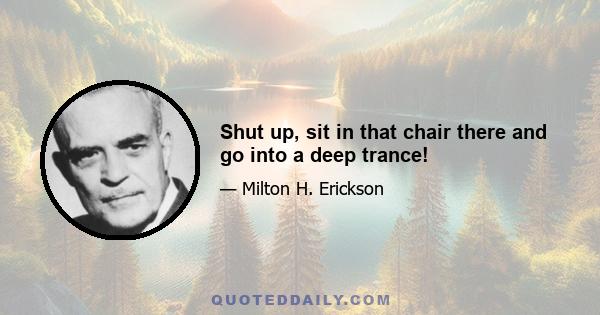 Shut up, sit in that chair there and go into a deep trance!