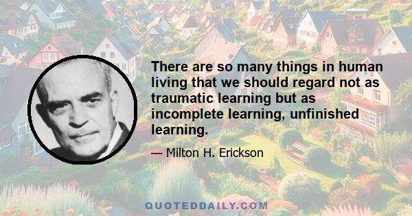 There are so many things in human living that we should regard not as traumatic learning but as incomplete learning, unfinished learning.