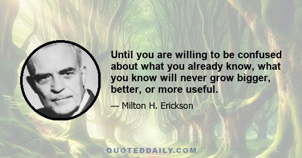 Until you are willing to be confused about what you already know, what you know will never grow bigger, better, or more useful.