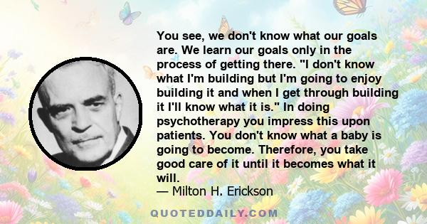 You see, we don't know what our goals are. We learn our goals only in the process of getting there. I don't know what I'm building but I'm going to enjoy building it and when I get through building it I'll know what it