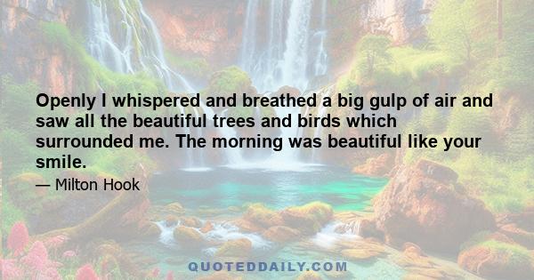 Openly I whispered and breathed a big gulp of air and saw all the beautiful trees and birds which surrounded me. The morning was beautiful like your smile.