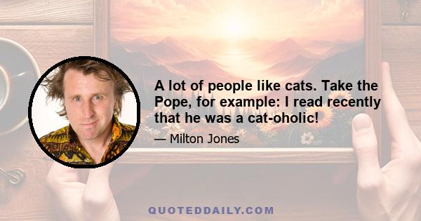 A lot of people like cats. Take the Pope, for example: I read recently that he was a cat-oholic!