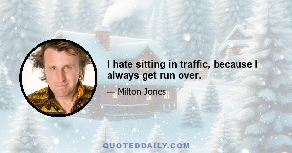 I hate sitting in traffic, because I always get run over.