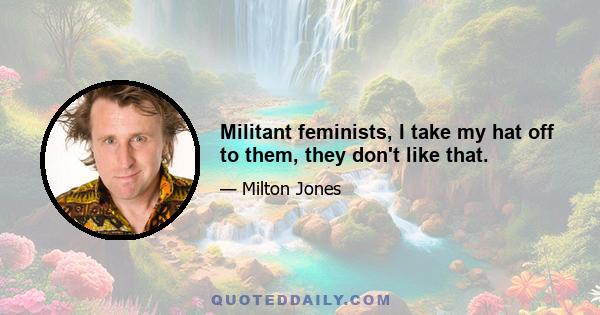 Militant feminists, I take my hat off to them, they don't like that.