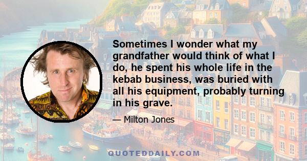 Sometimes I wonder what my grandfather would think of what I do, he spent his whole life in the kebab business, was buried with all his equipment, probably turning in his grave.