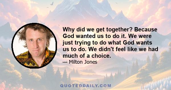 Why did we get together? Because God wanted us to do it. We were just trying to do what God wants us to do. We didn't feel like we had much of a choice.