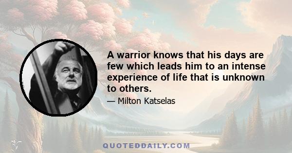 A warrior knows that his days are few which leads him to an intense experience of life that is unknown to others.