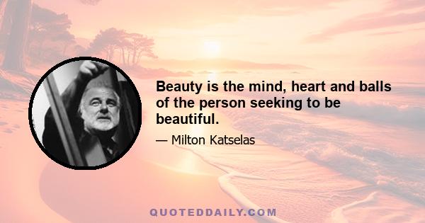 Beauty is the mind, heart and balls of the person seeking to be beautiful.