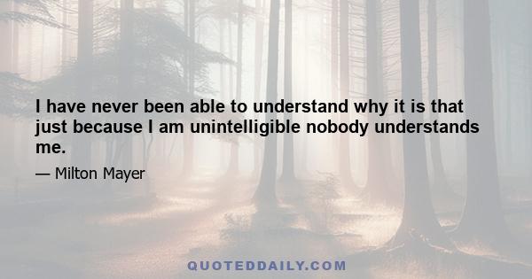 I have never been able to understand why it is that just because I am unintelligible nobody understands me.