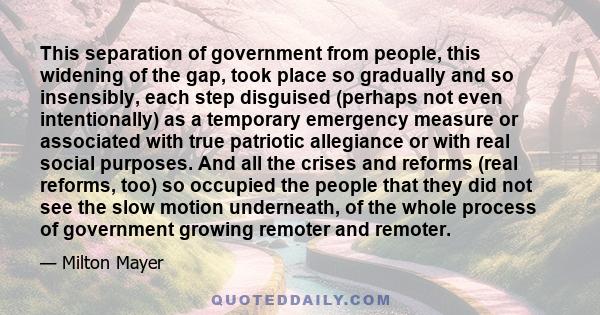 This separation of government from people, this widening of the gap, took place so gradually and so insensibly, each step disguised (perhaps not even intentionally) as a temporary emergency measure or associated with