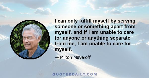 I can only fulfill myself by serving someone or something apart from myself, and if I am unable to care for anyone or anything separate from me, I am unable to care for myself.