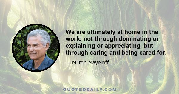 We are ultimately at home in the world not through dominating or explaining or appreciating, but through caring and being cared for.