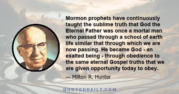 Mormon prophets have continuously taught the sublime truth that God the Eternal Father was once a mortal man who passed through a school of earth life similar that through which we are now passing. He became God - an