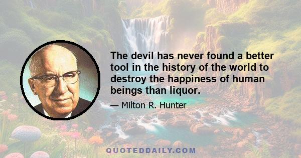 The devil has never found a better tool in the history of the world to destroy the happiness of human beings than liquor.