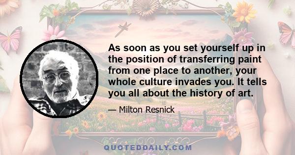 As soon as you set yourself up in the position of transferring paint from one place to another, your whole culture invades you. It tells you all about the history of art.