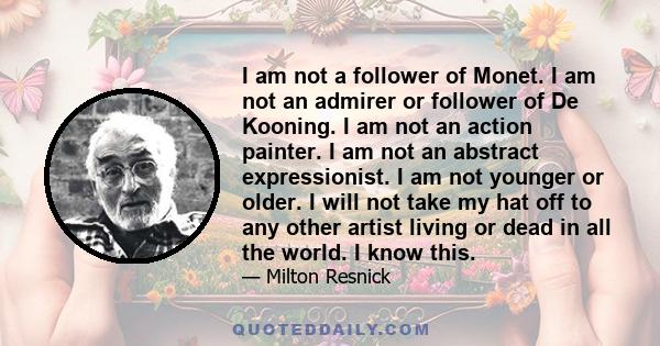 I am not a follower of Monet. I am not an admirer or follower of De Kooning. I am not an action painter. I am not an abstract expressionist. I am not younger or older. I will not take my hat off to any other artist