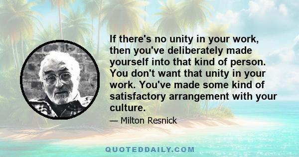 If there's no unity in your work, then you've deliberately made yourself into that kind of person. You don't want that unity in your work. You've made some kind of satisfactory arrangement with your culture.