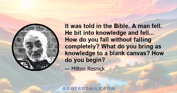 It was told in the Bible. A man fell. He bit into knowledge and fell... How do you fall without falling completely? What do you bring as knowledge to a blank canvas? How do you begin?