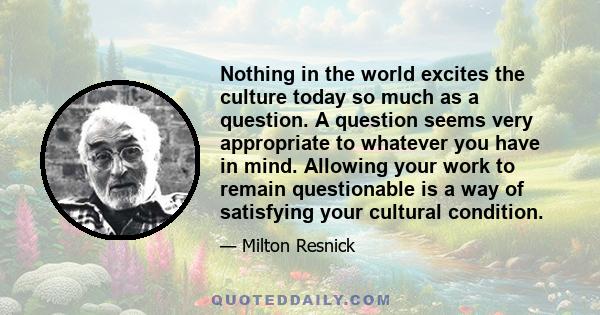 Nothing in the world excites the culture today so much as a question. A question seems very appropriate to whatever you have in mind. Allowing your work to remain questionable is a way of satisfying your cultural