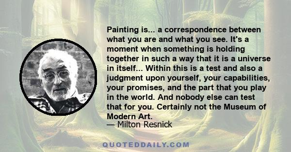 Painting is... a correspondence between what you are and what you see. It's a moment when something is holding together in such a way that it is a universe in itself... Within this is a test and also a judgment upon