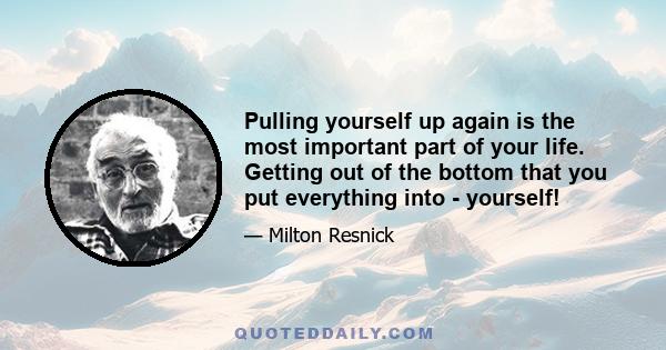 Pulling yourself up again is the most important part of your life. Getting out of the bottom that you put everything into - yourself!