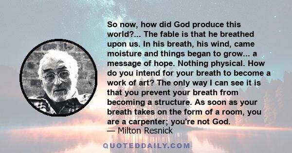 So now, how did God produce this world?... The fable is that he breathed upon us. In his breath, his wind, came moisture and things began to grow... a message of hope. Nothing physical. How do you intend for your breath 