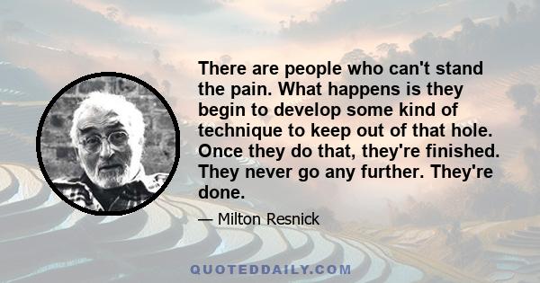 There are people who can't stand the pain. What happens is they begin to develop some kind of technique to keep out of that hole. Once they do that, they're finished. They never go any further. They're done.