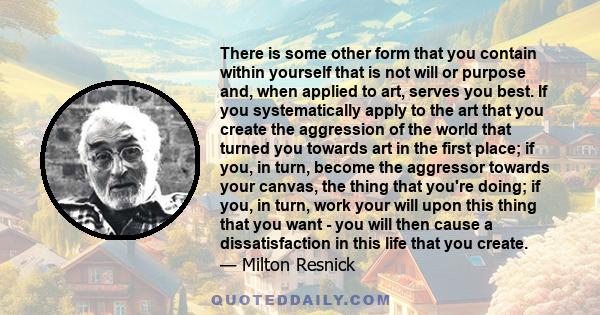 There is some other form that you contain within yourself that is not will or purpose and, when applied to art, serves you best. If you systematically apply to the art that you create the aggression of the world that