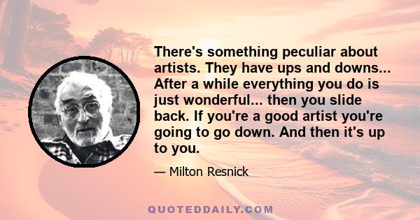 There's something peculiar about artists. They have ups and downs... After a while everything you do is just wonderful... then you slide back. If you're a good artist you're going to go down. And then it's up to you.