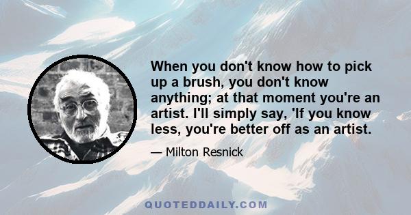 When you don't know how to pick up a brush, you don't know anything; at that moment you're an artist. I'll simply say, 'If you know less, you're better off as an artist.