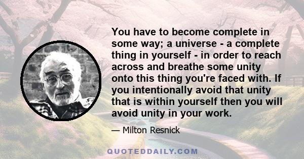 You have to become complete in some way; a universe - a complete thing in yourself - in order to reach across and breathe some unity onto this thing you're faced with. If you intentionally avoid that unity that is