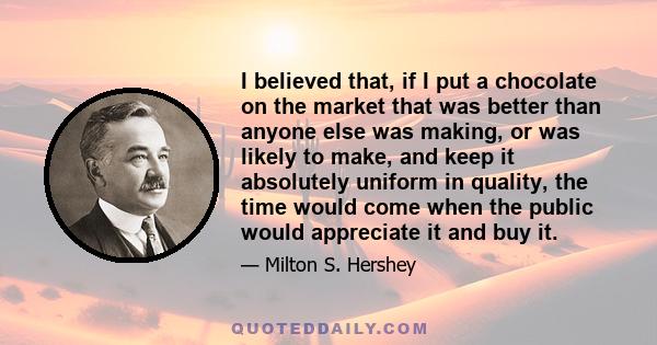 I believed that, if I put a chocolate on the market that was better than anyone else was making, or was likely to make, and keep it absolutely uniform in quality, the time would come when the public would appreciate it