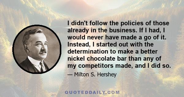 I didn't follow the policies of those already in the business. If I had, I would never have made a go of it. Instead, I started out with the determination to make a better nickel chocolate bar than any of my competitors 