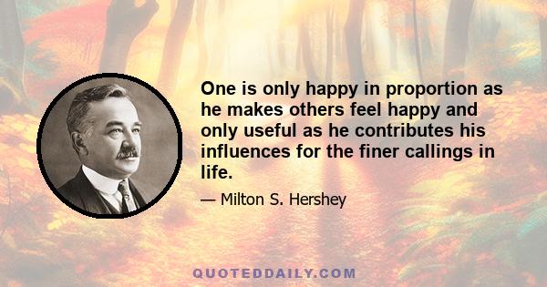 One is only happy in proportion as he makes others feel happy and only useful as he contributes his influences for the finer callings in life.