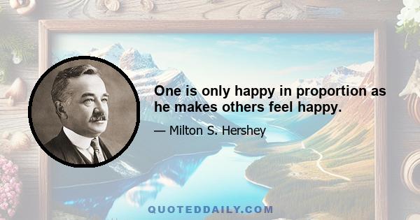 One is only happy in proportion as he makes others feel happy.