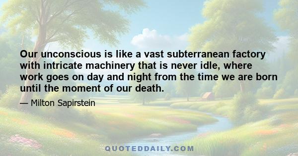 Our unconscious is like a vast subterranean factory with intricate machinery that is never idle, where work goes on day and night from the time we are born until the moment of our death.