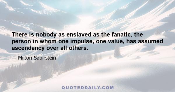 There is nobody as enslaved as the fanatic, the person in whom one impulse, one value, has assumed ascendancy over all others.