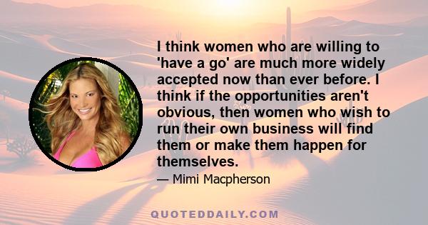 I think women who are willing to 'have a go' are much more widely accepted now than ever before. I think if the opportunities aren't obvious, then women who wish to run their own business will find them or make them