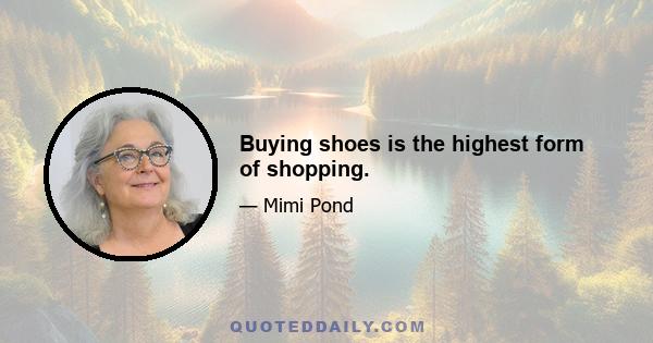 Buying shoes is the highest form of shopping.