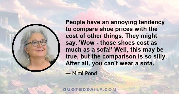 People have an annoying tendency to compare shoe prices with the cost of other things. They might say, 'Wow - those shoes cost as much as a sofa!' Well, this may be true, but the comparison is so silly. After all, you