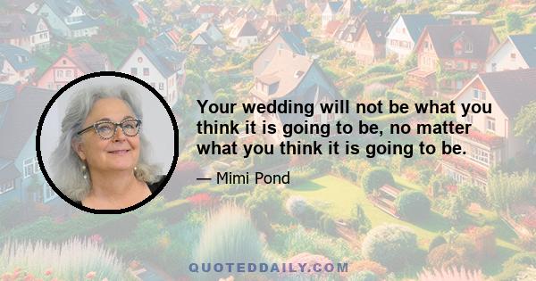 Your wedding will not be what you think it is going to be, no matter what you think it is going to be.